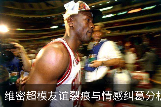 维密超模友谊裂痕与情感纠葛分析